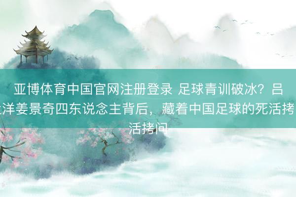 亚博体育中国官网注册登录 足球青训破冰？吕孟洋姜景奇四东说念主背后，藏着中国足球的死活拷问