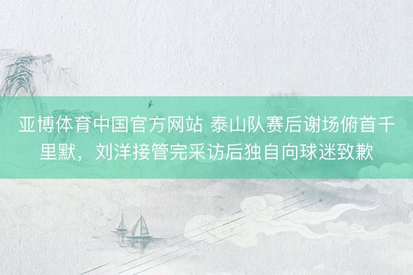 亚博体育中国官方网站 泰山队赛后谢场俯首千里默,刘洋接管完采访后独自向球迷致歉