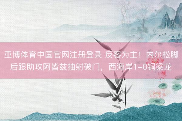 亚博体育中国官网注册登录 反客为主!内尔松脚后跟助攻阿皆兹抽射破门,西海岸1-0铜梁龙