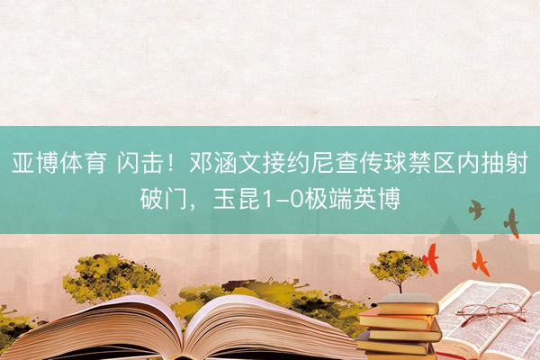 亚博体育 闪击！邓涵文接约尼查传球禁区内抽射破门，玉昆1-0极端英博