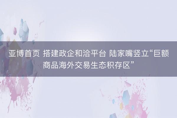 亚博首页 搭建政企和洽平台 陆家嘴竖立“巨额商品海外交易生态积存区”