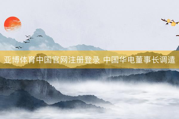 亚博体育中国官网注册登录 中国华电董事长调遣