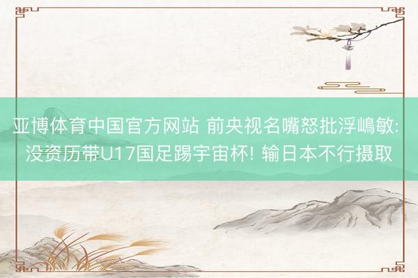 亚博体育中国官方网站 前央视名嘴怒批浮嶋敏: 没资历带U17国足踢宇宙杯! 输日本不行摄取