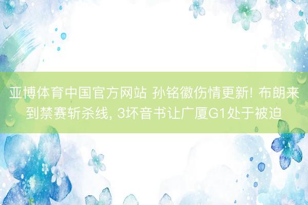 亚博体育中国官方网站 孙铭徽伤情更新! 布朗来到禁赛斩杀线， 3坏音书让广厦G1处于被迫