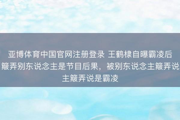 亚博体育中国官网注册登录 王鹤棣自曝霸凌后掉粉，簸弄别东说念主是节目后果，被别东说念主簸弄说是霸凌