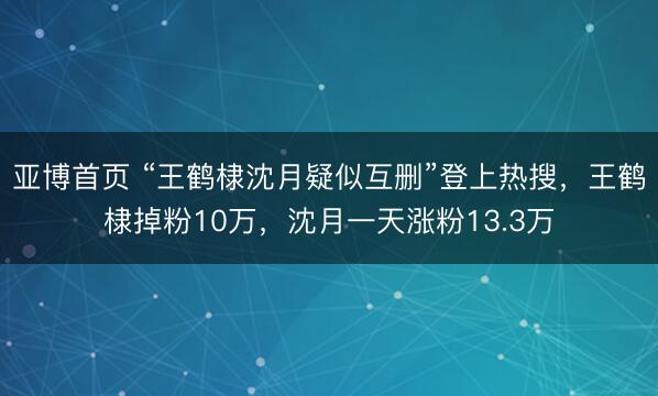 亚博首页 “王鹤棣沈月疑似互删”登上热搜，王鹤棣掉粉10万，沈月一天涨粉13.3万