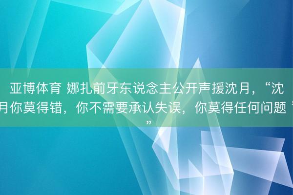 亚博体育 娜扎前牙东说念主公开声援沈月，“沈月你莫得错，你不需要承认失误，你莫得任何问题 ”
