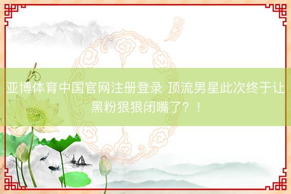 亚博体育中国官网注册登录 顶流男星此次终于让黑粉狠狠闭嘴了？！