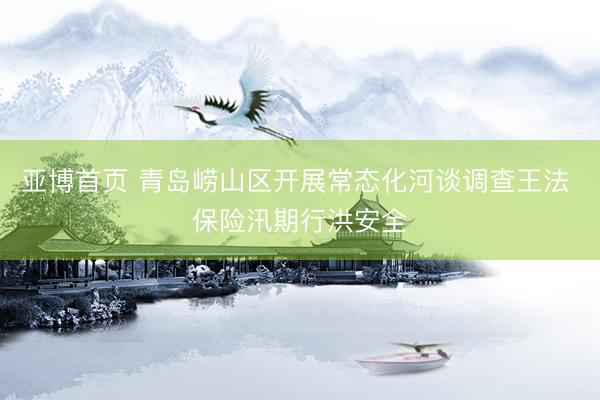 亚博首页 青岛崂山区开展常态化河谈调查王法 保险汛期行洪安全
