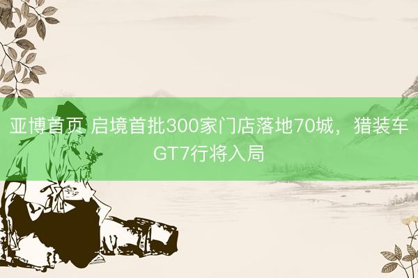 亚博首页 启境首批300家门店落地70城，猎装车GT7行将入局