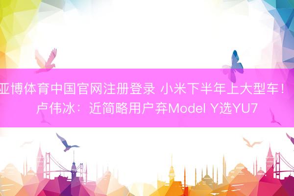 亚博体育中国官网注册登录 小米下半年上大型车！ 卢伟冰：近简略用户弃Model Y选YU7