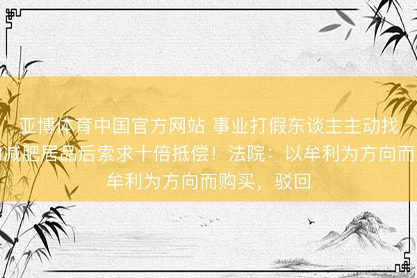 亚博体育中国官方网站 事业打假东谈主主动找东谈主代购减肥居品后索求十倍抵偿！法院：以牟利为方向而购买，驳回