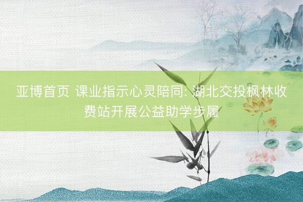 亚博首页 课业指示心灵陪同: 湖北交投枫林收费站开展公益助学步履
