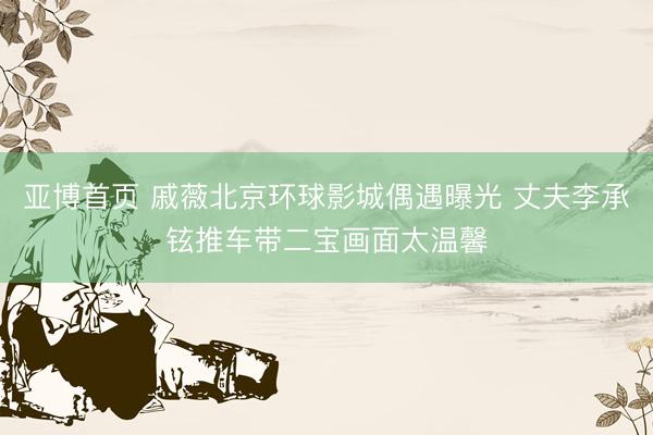亚博首页 戚薇北京环球影城偶遇曝光 丈夫李承铉推车带二宝画面太温馨