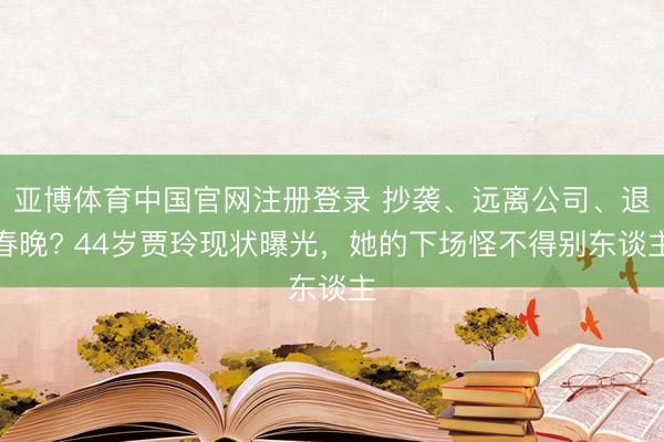 亚博体育中国官网注册登录 抄袭、远离公司、退春晚? 44岁贾玲现状曝光，她的下场怪不得别东谈主