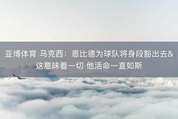 亚博体育 马克西：恩比德为球队将身段豁出去&这意味着一切 他活命一直如斯