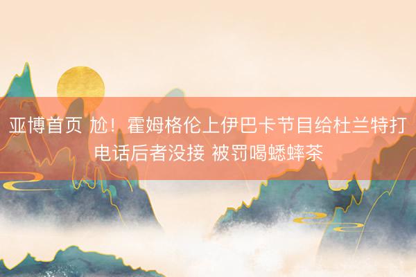亚博首页 尬!霍姆格伦上伊巴卡节目给杜兰特打电话后者没接 被罚喝蟋蟀茶