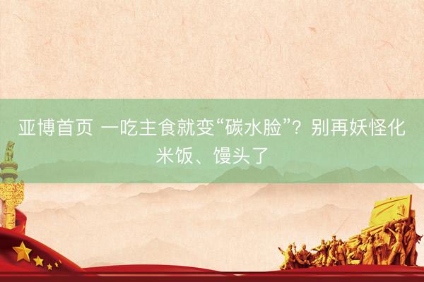 亚博首页 一吃主食就变“碳水脸”？别再妖怪化米饭、馒头了