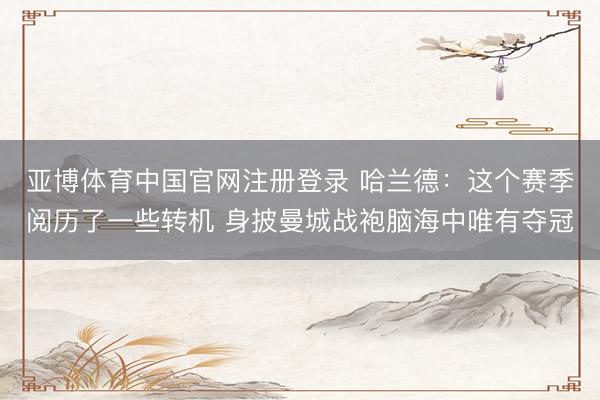 亚博体育中国官网注册登录 哈兰德：这个赛季阅历了一些转机 身披曼城战袍脑海中唯有夺冠