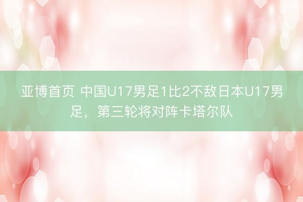 亚博首页 中国U17男足1比2不敌日本U17男足，第三轮将对阵卡塔尔队