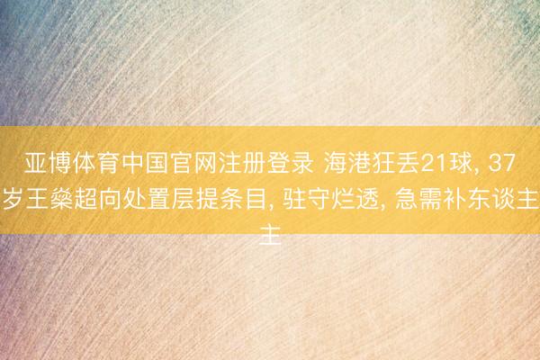 亚博体育中国官网注册登录 海港狂丢21球， 37岁王燊超向处置层提条目， 驻守烂透， 急需补东谈主