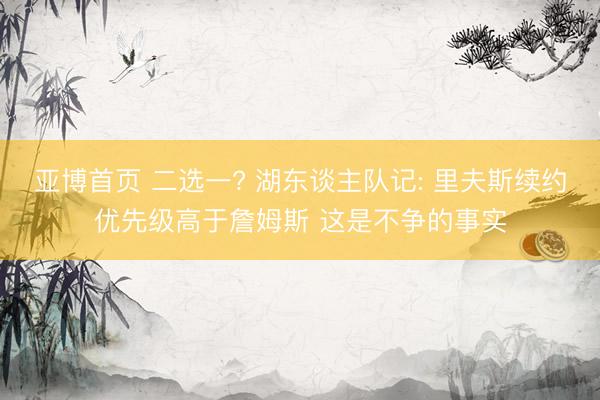 亚博首页 二选一? 湖东谈主队记: 里夫斯续约优先级高于詹姆斯 这是不争的事实