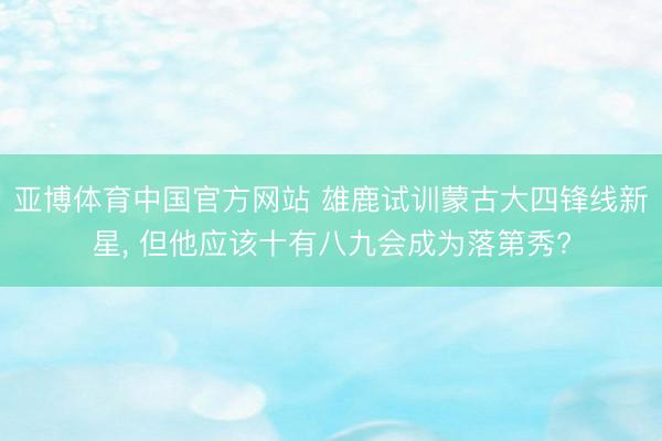 亚博体育中国官方网站 雄鹿试训蒙古大四锋线新星， 但他应该十有八九会成为落第秀?
