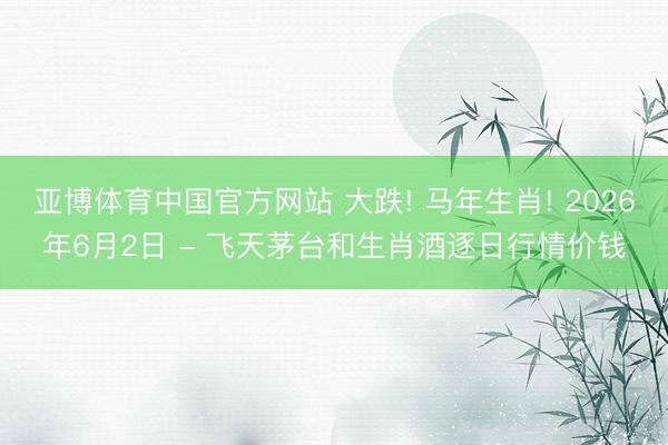 亚博体育中国官方网站 大跌! 马年生肖! 2026年6月2日 - 飞天茅台和生肖酒逐日行情价钱