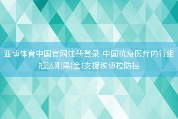亚博体育中国官网注册登录 中国抗疫医疗内行组抵达刚果(金)支援埃博拉防控