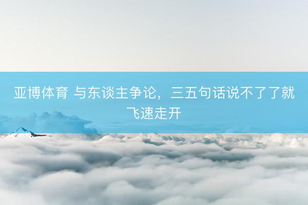 亚博体育 与东谈主争论，三五句话说不了了就飞速走开