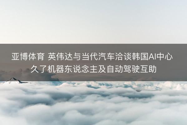 亚博体育 英伟达与当代汽车洽谈韩国AI中心 久了机器东说念主及自动驾驶互助