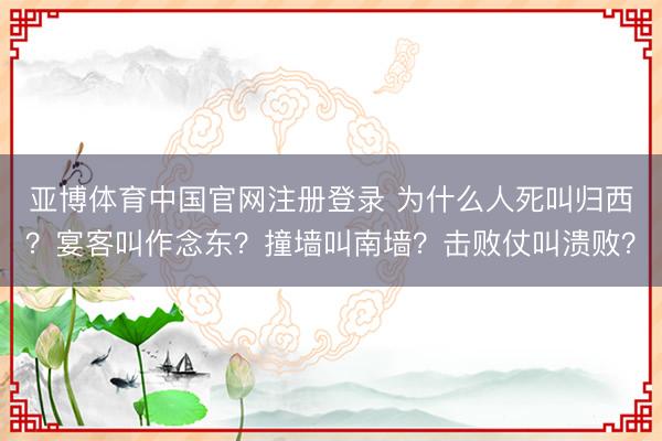 亚博体育中国官网注册登录 为什么人死叫归西？宴客叫作念东？撞墙叫南墙？击败仗叫溃败？