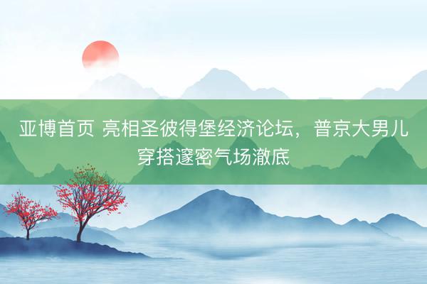 亚博首页 亮相圣彼得堡经济论坛,普京大男儿穿搭邃密气场澈底
