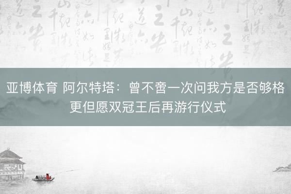 亚博体育 阿尔特塔：曾不啻一次问我方是否够格 更但愿双冠王后再游行仪式