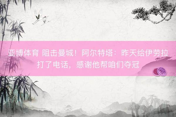 亚博体育 阻击曼城！阿尔特塔：昨天给伊劳拉打了电话，感谢他帮咱们夺冠