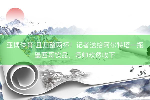 亚博体育 且归整两杯！记者送给阿尔特塔一瓶墨西哥饮品，塔帅欢然收下