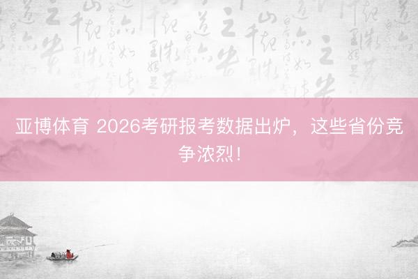 亚博体育 2026考研报考数据出炉，这些省份竞争