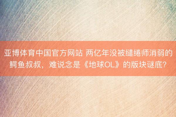 亚博体育中国官方网站 两亿年没被缱绻师消弱的鳄鱼叔叔，难说念是《地球OL》的版块谜底？