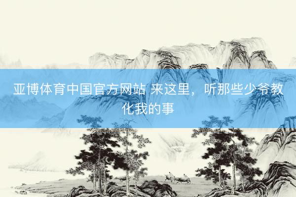 亚博体育中国官方网站 来这里，听那些少爷教化我的