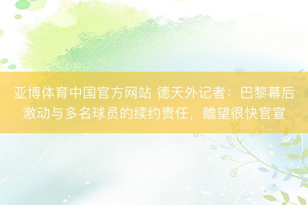 亚博体育中国官方网站 德天外记者：巴黎幕后激动与多名球员的续约责任，瞻望很快官宣