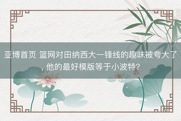 亚博首页 篮网对田纳西大一锋线的趣味被夸大了， 他的最好模版等于小波特?