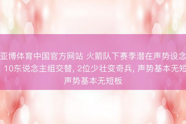 亚博体育中国官方网站 火箭队下赛季潜在声势设念念: 10东说念主组交替， 2位少壮变奇兵， 声势基本无短板