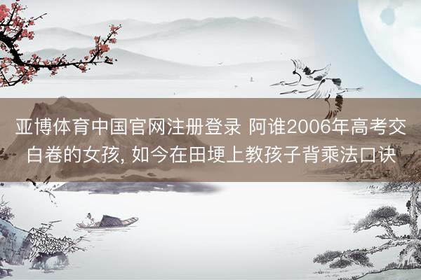 亚博体育中国官网注册登录 阿谁2006年高考交白卷的女孩， 如今在田埂上教孩子背乘法口诀