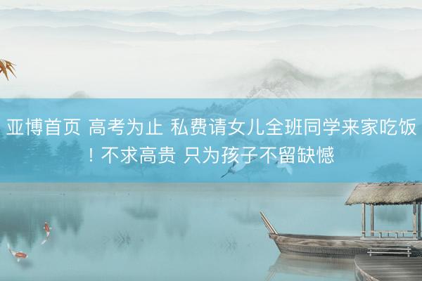 亚博首页 高考为止 私费请女儿全班同学来家吃饭! 不求高贵 只为孩子不留缺憾