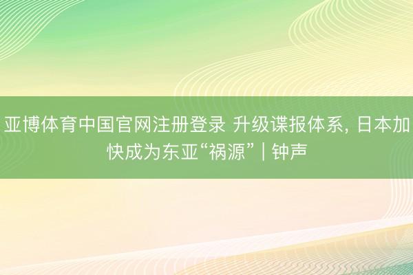 亚博体育中国官网注册登录 升级谍报体系， 日本加快成为东亚“祸源” | 钟声