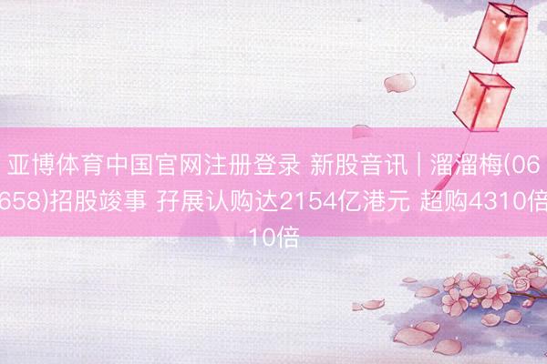 亚博体育中国官网注册登录 新股音讯 | 溜溜梅(06658)招股竣事 孖展认购达2154亿港元 超购4310倍