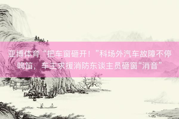 亚博体育 “把车窗砸开！”科场外汽车故障不停鸣笛，车主求援消防东谈主员砸窗“消音”