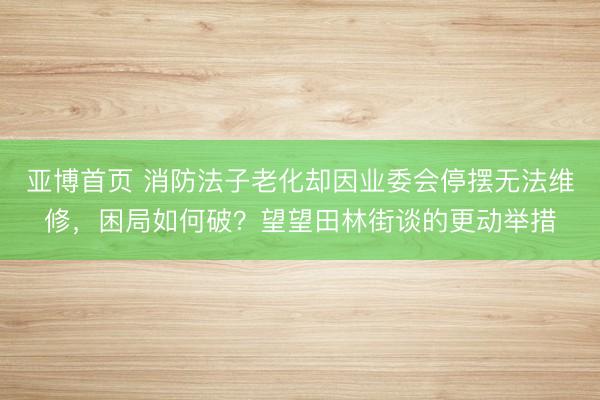 亚博首页 消防法子老化却因业委会停摆无法维修，困局如何破？望望田林街谈的更动举措