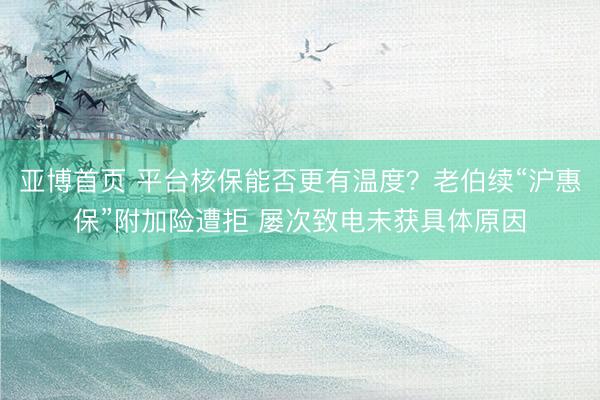 亚博首页 平台核保能否更有温度？老伯续“沪惠保”附加险遭拒 屡次致电未获具体原因