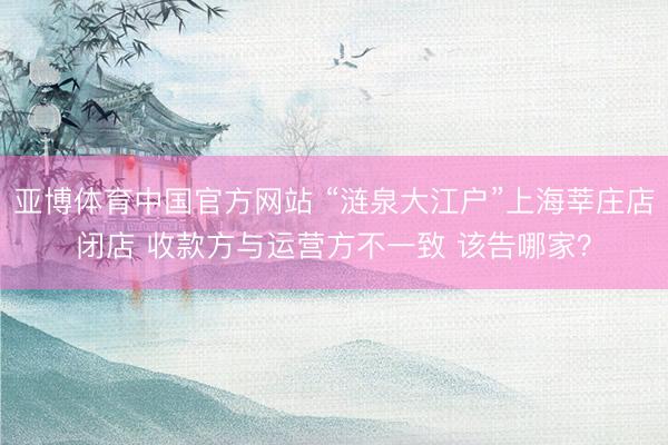亚博体育中国官方网站 “涟泉大江户”上海莘庄店闭店 收款方与运营方不一致 该告哪家？